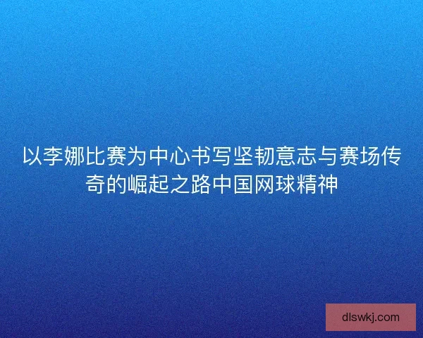 以李娜比赛为中心书写坚韧意志与赛场传奇的崛起之路中国网球精神