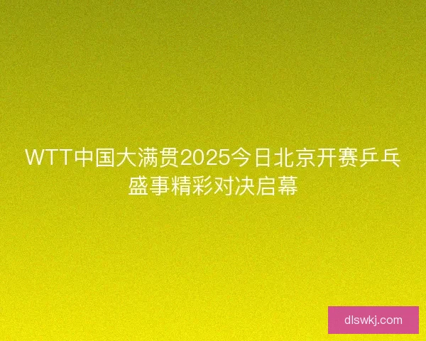 WTT中国大满贯2025今日北京开赛乒乓盛事精彩对决启幕 WTT中国大满贯2025今日北京开赛乒乓盛事精彩对决启幕