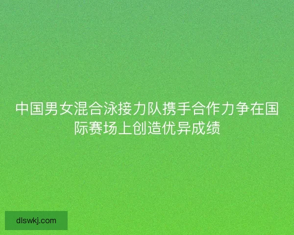 中国男女混合泳接力队携手合作力争在国际赛场上创造优异成绩