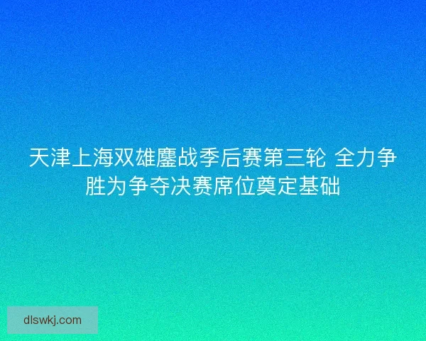 天津上海双雄鏖战季后赛第三轮 全力争胜为争夺决赛席位奠定基础
