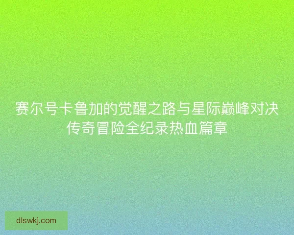 赛尔号卡鲁加的觉醒之路与星际巅峰对决传奇冒险全纪录热血篇章