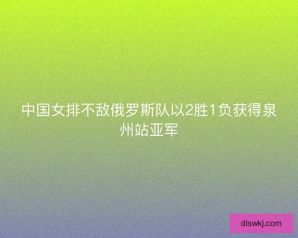 中国女排不敌俄罗斯队以2胜1负获得泉州站亚军