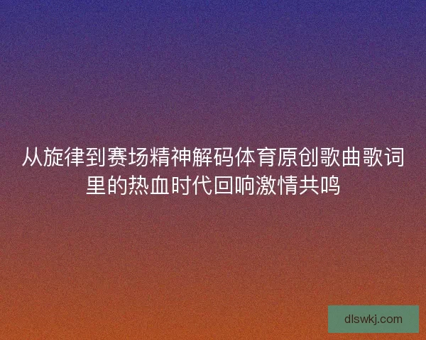 从旋律到赛场精神解码体育原创歌曲歌词里的热血时代回响激情共鸣