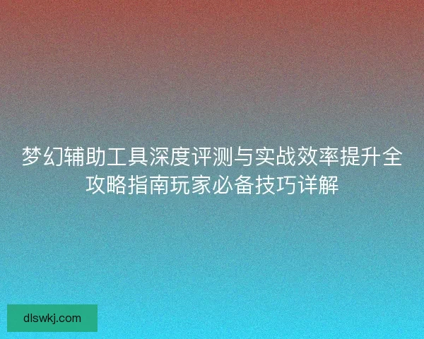 梦幻辅助工具深度评测与实战效率提升全攻略指南玩家必备技巧详解