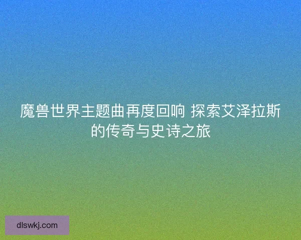 魔兽世界主题曲再度回响 探索艾泽拉斯的传奇与史诗之旅