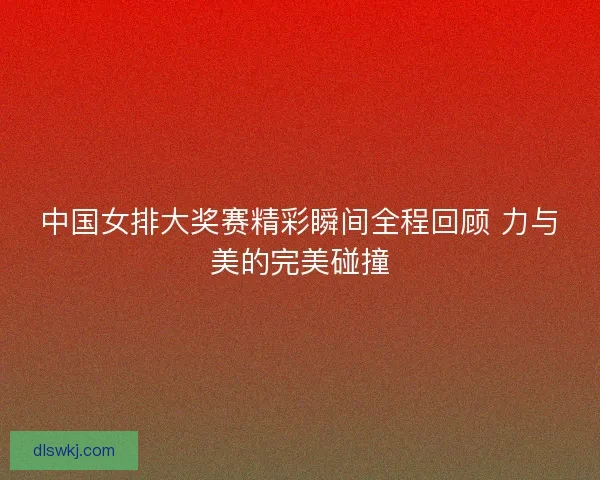 中国女排大奖赛精彩瞬间全程回顾 力与美的完美碰撞