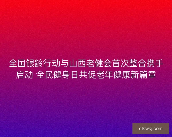 全国银龄行动与山西老健会首次整合携手启动 全民健身日共促老年健康新篇章