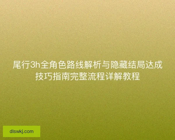 尾行3h全角色路线解析与隐藏结局达成技巧指南完整流程详解教程