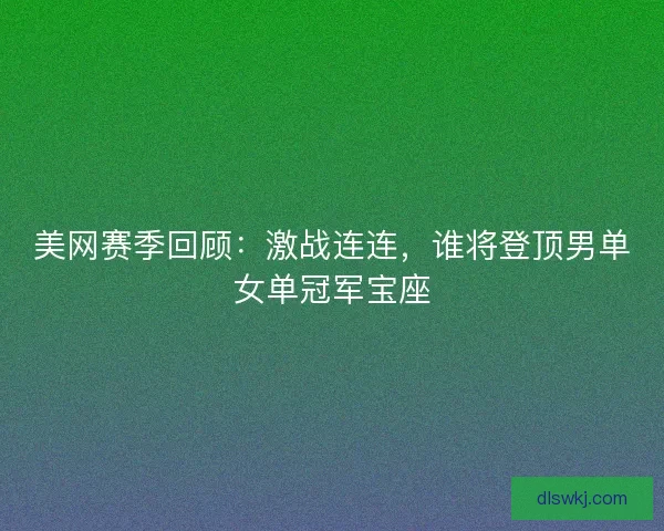 美网赛季回顾：激战连连，谁将登顶男单女单冠军宝座