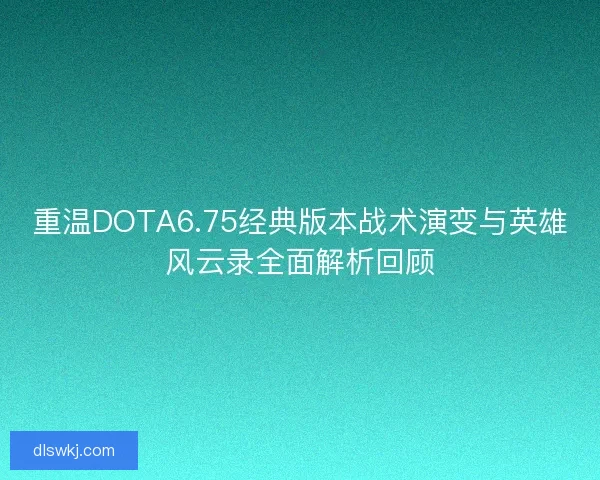 重温DOTA6.75经典版本战术演变与英雄风云录全面解析回顾
