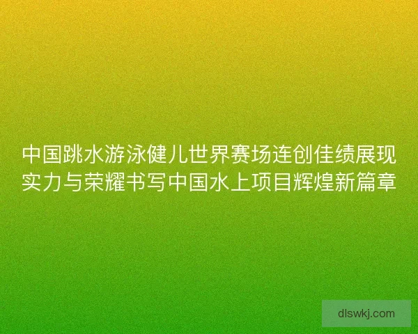 中国跳水游泳健儿世界赛场连创佳绩展现实力与荣耀书写中国水上项目辉煌新篇章