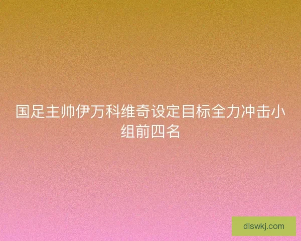 国足主帅伊万科维奇设定目标全力冲击小组前四名