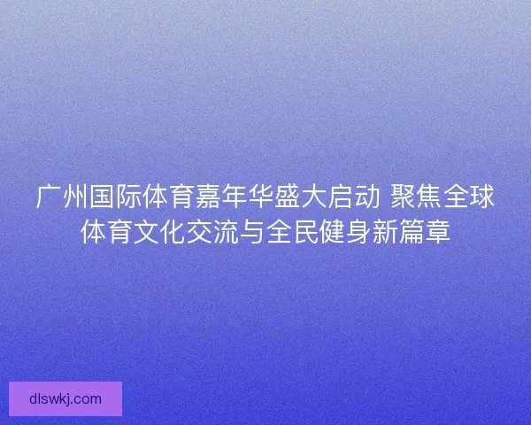 广州国际体育嘉年华盛大启动 聚焦全球体育文化交流与全民健身新篇章