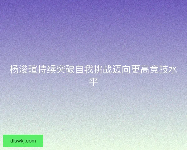 杨浚瑄持续突破自我挑战迈向更高竞技水平