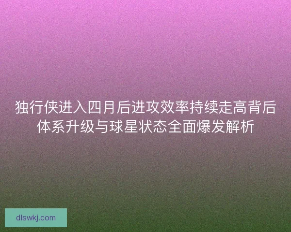 独行侠进入四月后进攻效率持续走高背后体系升级与球星状态全面爆发解析 独行侠进入四月后进攻效率持续走高背后体系升级与球星状态全面爆发解析