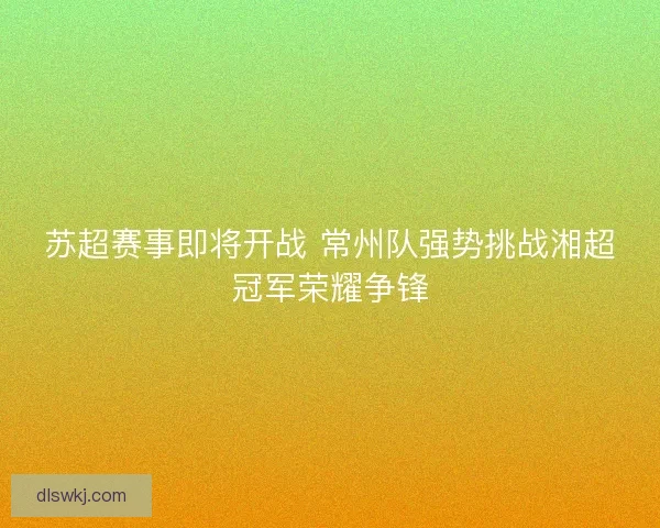 苏超赛事即将开战 常州队强势挑战湘超冠军荣耀争锋