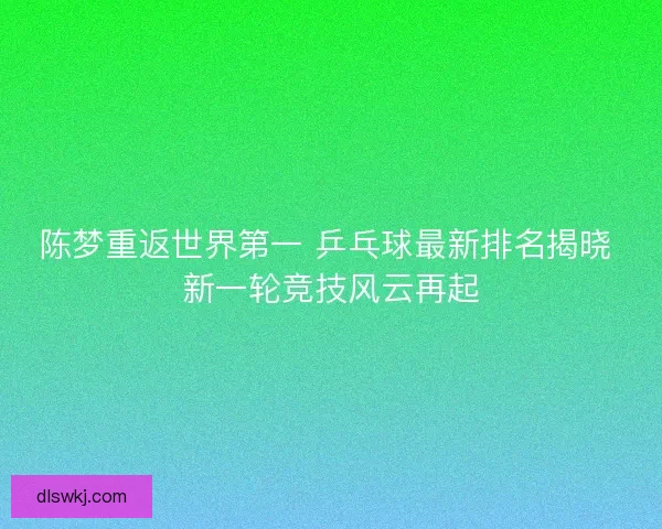 陈梦重返世界第一 乒乓球最新排名揭晓 新一轮竞技风云再起