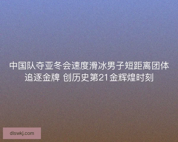 中国队夺亚冬会速度滑冰男子短距离团体追逐金牌 创历史第21金辉煌时刻