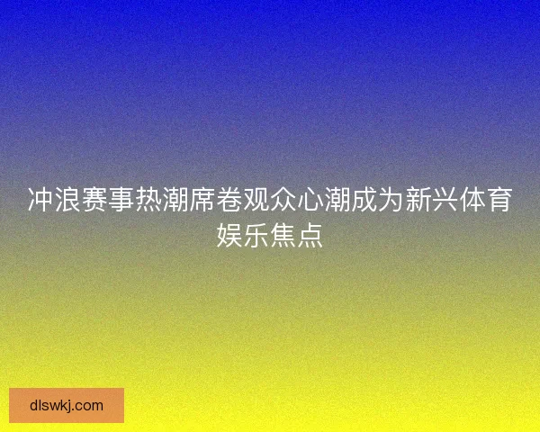 冲浪赛事热潮席卷观众心潮成为新兴体育娱乐焦点