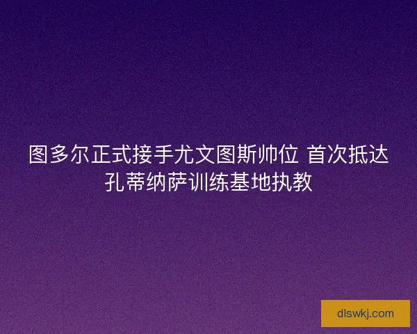 图多尔正式接手尤文图斯帅位 首次抵达孔蒂纳萨训练基地执教