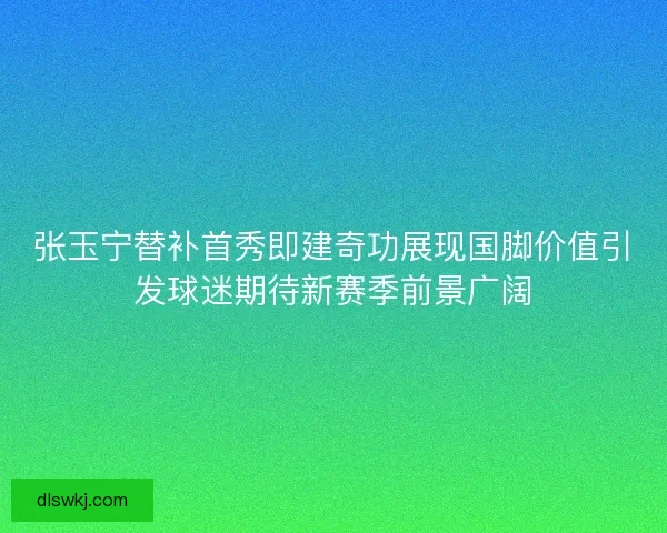 张玉宁替补首秀即建奇功展现国脚价值引发球迷期待新赛季前景广阔