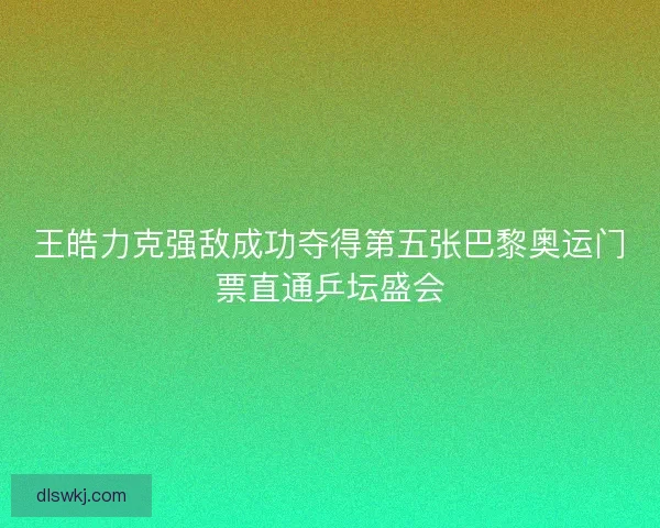 王皓力克强敌成功夺得第五张巴黎奥运门票直通乒坛盛会