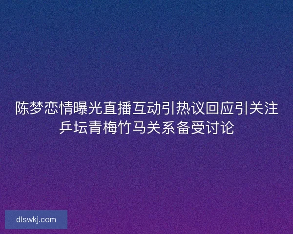 陈梦恋情曝光直播互动引热议回应引关注乒坛青梅竹马关系备受讨论