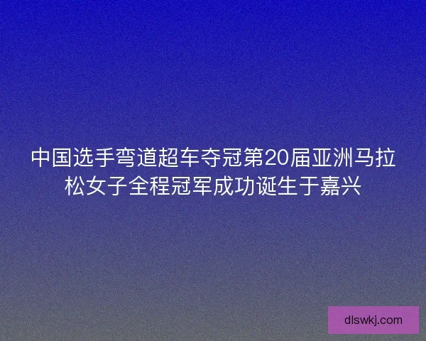 中国选手弯道超车夺冠第20届亚洲马拉松女子全程冠军成功诞生于嘉兴