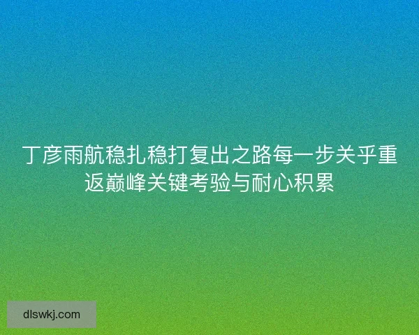 丁彦雨航稳扎稳打复出之路每一步关乎重返巅峰关键考验与耐心积累