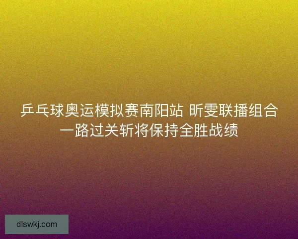 乒乓球奥运模拟赛南阳站 昕雯联播组合一路过关斩将保持全胜战绩