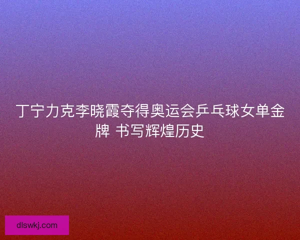丁宁力克李晓霞夺得奥运会乒乓球女单金牌 书写辉煌历史