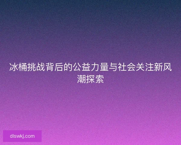 冰桶挑战背后的公益力量与社会关注新风潮探索