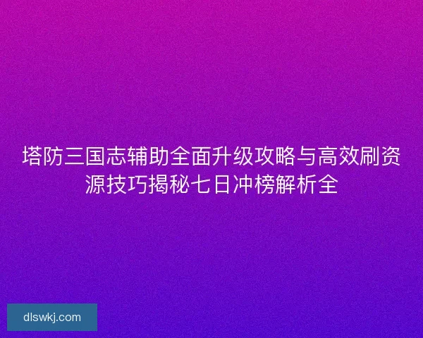 塔防三国志辅助全面升级攻略与高效刷资源技巧揭秘七日冲榜解析全