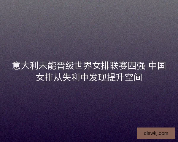 意大利未能晋级世界女排联赛四强 中国女排从失利中发现提升空间